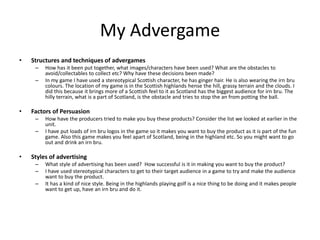 My Advergame
• Structures and techniques of advergames
– How has it been put together, what images/characters have been used? What are the obstacles to
avoid/collectables to collect etc? Why have these decisions been made?
– In my game I have used a stereotypical Scottish character, he has ginger hair. He is also wearing the irn bru
colours. The location of my game is in the Scottish highlands hense the hill, grassy terrain and the clouds. I
did this because it brings more of a Scottish feel to it as Scotland has the biggest audience for irn bru. The
hilly terrain, what is a part of Scotland, is the obstacle and tries to stop the an from potting the ball.
• Factors of Persuasion
– How have the producers tried to make you buy these products? Consider the list we looked at earlier in the
unit.
– I have put loads of irn bru logos in the game so it makes you want to buy the product as it is part of the fun
game. Also this game makes you feel apart of Scotland, being in the highland etc. So you might want to go
out and drink an irn bru.
• Styles of advertising
– What style of advertising has been used? How successful is it in making you want to buy the product?
– I have used stereotypical characters to get to their target audience in a game to try and make the audience
want to buy the product.
– It has a kind of nice style. Being in the highlands playing golf is a nice thing to be doing and it makes people
want to get up, have an irn bru and do it.
 