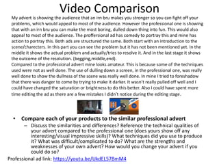 Video Comparison
• Compare each of your products to the similar professional advert
– Discuss the similarities and differences? Reference the technical qualities of
your advert compared to the professional one (does yours show off any
interesting/visual impressive skills)? What techniques did you use to produce
it? What was difficult/complicated to do? What are the strengths and
weaknesses of your own advert? How would you change your advert if you
could do so?
Professional ad link: https://youtu.be/UkdEL57BmM4
My advert is showing the audience that an irn bru makes you stronger so you can fight off your
problems, which would appeal to most of the audience. However the professional one is showing
that with an irn bru you can make the most boring, dulled down thing into fun. This would also
appeal to most of the audience. The proffersional ad has comedy to portray this and mine has
action to portray this. Both ads are structured the same. Both start with an introduction to the
scene/charecters. In this part you can see the problem but it has not been mentioned yet. In the
middle it shows the actual problem and actually/tries to resolve it. And in the last stage it shows
the outcome of the resolution. (begging,middle,end).
Compared to the professional advert mine looks amateur. This is because some of the techniques
used were not as well done. The use of dulling down a screen, in the professional one, was really
well done to show the dullness of the scene was really well done. In mine I tried to foreshadow
that there was danger to come by trying to make it darker. It wasn’t really pulled off well and I
could have changed the saturation or brightness to do this better. Also I could have spent more
time editing the ad as there are a few mistakes I didn’t notice during the editing stage.
 