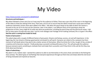 My Video
https://www.youtube.com/watch?v=djRa8Xitbw4
Structures and techniques –
My advert followed a linear story line so it was easy for the audience to follow. There was a pan shot of the room in the beginning
of the video to show the setting of the story. There was a lot of cuts to ensure that the advert moved and a quick pace and kept
audiences interested. Certain shots were added in for effect – like when the pencil drops to the table of when the camera is
focused on the can of Irn bru but not the character. Later in the advert, I use different shots of him painting to show the
progression of time. Every single bit of audio was done pre production, including the pencil drop and the pain brush noises. I did
this so every piece of audio was very clear. I put his inner dialogue over footage of him looking confused, this is to give it the effect
that the voice is coming from inside his head.
Factors of persuasion –
This advert plays with a couple of different factors of persuasion: Dreams and fantasy, success, art and self importance. In the
beginning, the man dreams of being a good painter and doubt his self worth. Everyone can relate to this, everyone has there
moment of self doubt where they want to be a better version of themselves. When he drinks the Irn Bru, he gets hit by a stroke of
creativity and he becomes inspired – finally producing a successful and beautiful piece of art. This will persuade the audience
because everyone wants something to motivate them and make them successful, and if they think Irn Bru will do this they may
think about purchasing it.
Styles of advertising –
My advert is of a realistic style. I wanted the audience to able to see themselves in the actors shoes and relate to the feeling the
story conveys. The advert grips at real feelings that everyone experiences through out there lives and shows what the end result
of being motivated and inspired can become.
 