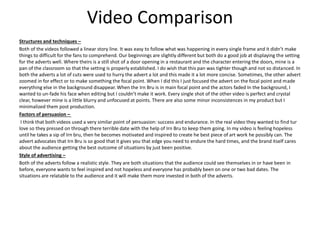 Video Comparison
Structures and techniques –
Both of the videos followed a linear story line. It was easy to follow what was happening in every single frame and it didn’t make
things to difficult for the fans to comprehend. Our beginnings are slightly different but both do a good job at displaying the setting
for the adverts well. Where theirs is a still shot of a door opening in a restaurant and the character entering the doors, mine is a
pan of the classroom so that the setting is properly established. I do wish that this pan was tighter though and not so distanced. In
both the adverts a lot of cuts were used to hurry the advert a lot and this made it a lot more concise. Sometimes, the other advert
zoomed in for effect or to make something the focal point. When I did this I just focused the advert on the focal point and made
everything else in the background disappear. When the Irn Bru is in main focal point and the actors faded In the background, I
wanted to un-fade his face when editing but I couldn’t make it work. Every single shot of the other video is perfect and crystal
clear, however mine is a little blurry and unfocused at points. There are also some minor inconsistences in my product but I
minimalized them post production.
Factors of persuasion –
I think that both videos used a very similar point of persuasion: success and endurance. In the real video they wanted to find tur
love so they pressed on through there terrible date with the help of Irn Bru to keep them going. In my video is feeling hopeless
until he takes a sip of Irn bru, then he becomes motivated and inspired to create he best piece of art work he possibly can. The
advert advocates that Irn Bru is so good that it gives you that edge you need to endure the hard times, and the brand itself cares
about the audience getting the best outcome of situations by just been positive.
Style of advertising –
Both of the adverts follow a realistic style. They are both situations that the audience could see themselves in or have been in
before, everyone wants to feel inspired and not hopeless and everyone has probably been on one or two bad dates. The
situations are relatable to the audience and it will make them more invested in both of the adverts.
 
