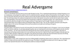 Real Advergamehttp://www.irn-bru.co.uk/game/pumping-irn
Structures and techniques -
There is a start Butten that you have to press to get the game to start. This is a good technique because it allows the game to run
at a steady pace, and will give the audience time to comprehend what is going on without throwing them into the game. There is
also an instruction tab that instructs the audience how to play the game and when they have digested the instructions, they click
tick. This technique allows the audience to take there time when learning the instructions and to click tick when they're ready.
The actual gameplay is very easy to do whilst still maintaining an addictive, competitive quality. This is good because it will hold
the audiences attention enough to finish the game without it requiring too much thought. They also use some color
representation (blue and orange) to keep reminding the player about Irn Bru. The use off a Scottish character to be lifting the
weights plays to the comical stereotype of there primary audience and adds some setting to the game.
Factors of persuasion -
This game plays on the factor of success and masculinity. You want to beat the highest score in the game, so you carry on playing
which can become addictive. As you keep playing the game, you are investing time and emotion into the game and also into the
Irn Bru company – you will now associate those feeling with the brand. Having a big burly man lift weights is a big show of
masculinity, and having someone play as him and control just how much he is able to lift will make the players resonate with the
character. When they get a highscore on the game, they will be full of pride and feel like they themselves have done the lifting.
That feeling might become associated to Irn Bru and will make them want to but the brand.
Styles of advertising -
The gameplay is linear, with a progressive story line of lifting weights and getting a good score or a bad score. This is good because
it keeps it simple and more easy for the audience to enjoy. The advert is completely animated and is full of vigourous, bright
colours that represent the brand. This will keep the audience visually stimulated.
 