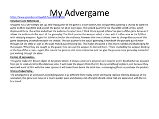 My Advergamehttps://www.youtube.com/watch?v=oc1HDKE-4GI
Structures and techniques -
My game has a very simple set up. The first quarter of the game is a start screen, this will give the audience a chance to start the
game on their own time and also let the game run at an even pace. The second quarter is the character select screen, which
displays all three characters and allows the audience to select one. I think this is a good, interactive piece of the game because it
allows the audience to be apart of the gameplay. The third quarter the weapon select screen, which is the same as the 2/4 but
with selecting weapons. Again this is interactive for the audience, however this time it allows them to change the course of the
game depending on which weapon the choose. The last quarter is the actual gameplay. I have both the playable guard move
through out the store as well as the auto-mated guard moving too. This makes the game a little more realistic and challenging for
the players. When they are caught by the guard, they can use the weapon to distract them. This is implied by the weapon blinking
at the top of the screen – again, this means the game is a lot more interactive and can give the players more gameplay instead of
just walking through the store.
Factors of persuasion -
This game makes Irn Bru an object of desperate desire. It shows a story of a prisoner so in need of an Irn Bru that he has escaped
from jail to steal and drink the delicious soda. It will make the players think that Irn Bru is something to desire, and because they
want will want to fit in with the mass opinion it will make them desire the drink too – encouraging them to purchase the product.
Styles of advertising -
The advergame is an animation, so it distinguishes it as different from reality whilst still having realistic themes. Because of the
animation, the game can move at a much quicker pace and display a lot of bright vibrant colors that are associated with the Irn
bru brand.
 