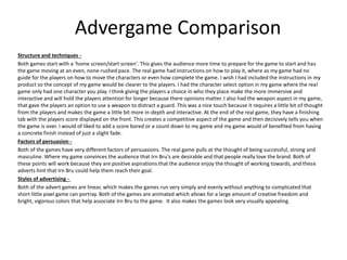Advergame Comparison
Structure and techniques -
Both games start with a 'home screen/start screen'. This gives the audience more time to prepare for the game to start and has
the game moving at an even, none-rushed pace. The real game had instructions on how to play it, where as my game had no
guide for the players on how to move the characters or even how complete the game. I wish I had included the instructions in my
product so the concept of my game would be clearer to the players. I had the character select option in my game where the real
game only had one character you play. I think giving the players a choice in who they place make the more immersive and
interactive and will hold the players attention for longer because there opinions matter. I also had the weapon aspect in my game,
that gave the players an option to use a weapon to distract a guard. This was a nice touch because it requires a little bit of thought
from the players and makes the game a little bit more in-depth and interactive. At the end of the real game, they have a finishing
tab with the players score displayed on the front. This creates a competitive aspect of the game and then decisively tells you when
the game is over. I would of liked to add a score bored or a count down to my game and my game would of benefited from having
a concrete finish instead of just a slight fade.
Factors of persuasion -
Both of the games have very different factors of persuasions. The real game pulls at the thought of being successful, strong and
masculine. Where my game convinces the audience that Irn Bru's are desirable and that people really love the brand. Both of
these points will work because they are positive aspirations that the audience enjoy the thought of working towards, and these
adverts hint that Irn Bru could help them reach their goal.
Styles of advertising -
Both of the advert games are linear, which makes the games run very simply and evenly without anything to complicated that
short little pixel game can portray. Both of the games are animated which allows for a large amount of creative freedom and
bright, vigorous colors that help associate Irn Bru to the game. It also makes the games look very visually appealing.
 