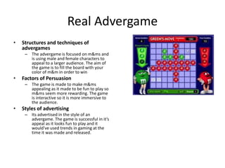 Real Advergame
• Structures and techniques of
advergames
– The advergame is focused on m&ms and
is using male and female characters to
appeal to a larger audience. The aim of
the game is to fill the board with your
color of m&m in order to win
• Factors of Persuasion
– The game is made to make m&ms
appealing as it made to be fun to play so
m&ms seem more rewarding. The game
is interactive so it is more immersive to
the audience.
• Styles of advertising
– Its advertised in the style of an
advergame. The game is successful in it’s
appeal as it looks fun to play and it
would've used trends in gaming at the
time it was made and released.
 