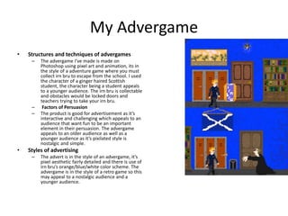 My Advergame
• Structures and techniques of advergames
– The advergame I’ve made is made on
Photoshop using pixel art and animation, its in
the style of a adventure game where you must
collect irn bru to escape from the school. I used
the character of a ginger haired Scottish
student, the character being a student appeals
to a younger audience. The irn bru is collectable
and obstacles would be locked doors and
teachers trying to take your irn bru.
– Factors of Persuasion
– The product is good for advertisement as it’s
interactive and challenging which appeals to an
audience that want fun to be an important
element in their persuasion. The advergame
appeals to an older audience as well as a
younger audience as it’s pixilated style is
nostalgic and simple.
• Styles of advertising
– The advert is in the style of an advergame, it’s
pixel aesthetic fairly detailed and there is use of
irn bru’s orange/blue/white color scheme. The
advergame is in the style of a retro game so this
may appeal to a nostalgic audience and a
younger audience.
 