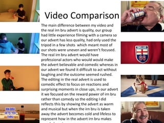 Video Comparison
The main difference between my video and
the real irn bru advert is quality, our group
had little experience filming with a camera so
our advert has less quality, had only used the
tripod in a few shots which meant most of
our shots were uneven and weren’t focused.
The real irn bru advert would have
professional actors who would would make
the advert believable and comedic whereas in
our advert we found it difficult to act without
laughing and the outcome seemed rushed.
The editing in the real advert is used to
comedic effect to focus on reactions and
surprising moments in close ups, in our advert
it we focused on the reward power of irn bru
rather than comedy so the editing I did
reflects this by showing the advert as warm
and musical but when the irn bru is taken
away the advert becomes cold and lifeless to
represent how in the advert irn bru makes
 