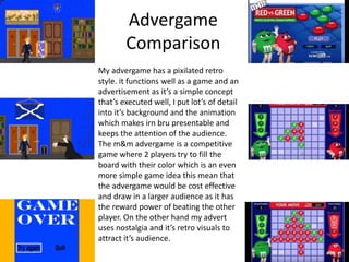 Advergame
Comparison
My advergame has a pixilated retro
style. it functions well as a game and an
advertisement as it’s a simple concept
that’s executed well, I put lot’s of detail
into it’s background and the animation
which makes irn bru presentable and
keeps the attention of the audience.
The m&m advergame is a competitive
game where 2 players try to fill the
board with their color which is an even
more simple game idea this mean that
the advergame would be cost effective
and draw in a larger audience as it has
the reward power of beating the other
player. On the other hand my advert
uses nostalgia and it’s retro visuals to
attract it’s audience.
 