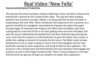 Real Video-’New Fella’
Structures and techniques of TV advertising
The way that the shots have been ordered, following a linear narrative, enhances the
feeling that is desired for the context of the video. The way the initial meeting
between two characters has been edited, is to bring attention to how the father is
responding to the new ‘fella’. When introduced, the response to him is positive, as a
parents should be to a daughters new boyfriend, however the advert then goes
through stages of revealing more things to the father than he dislikes, each time
cutting back to a mid shot of him in his chair getting more and more infuriated, first
with the accent, followed by the football shirt and then finally the dog entering the
room. Each time the camera is on the boyfriend, he gives the father more reason to
dislike him, adding an element of comedy into the scene. The father needs to keep
drinking the irn bru in order to keep his cool in front of his daughter and her new
boyfriend, wanting to seem supportive, and trying to hide his clear agitation. The
structure is this comedic back and forth between the two characters that engages the
audience as well as their targets Scottish pride. There is heavy emphasis on the idea
that the drink can get you through any situation no matter how unpleasant.
 