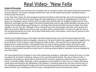 Real Video- ‘New Fella
Factors of Persuasion
Irn Bru rarely use the most common lines of appeal such as successful careers, the natural world and aspirational
luxurious lifestyle. The brands campaigns tend to lean more on self-importance & pride, comedy & humour,
national pride and bravery.
In the ‘New Fella’ advert, the lines of appeal could be described as national pride, due to the strong presence of
Scottish-ness, from the first shot which shows the dad supporting his country at a football game in a framed
photo, the newspaper named ‘Scottish Stuff’, the dads clear distaste when his daughter brings home her new
boyfriend, and English lad that supports the British football team with his dog named Wembley, who goes on to
sitting on the Scotland flag rug and farting on it, all things that infuriate the dad more but he keeps his cool by
sipping on his can of Irn Bru. Although Irn Bru is Scottish and is the most popular soft drink in the country, this
advert was aired in different countries as well, so it plays well on national pride in its place of origin but due to
the strong brand identity of Irn Bru, the Scottish Pride works well in other places, such as the UK, where its seen
as a more humorous approach.
Another line of appeal shown in this advert would be happy families, due to the fact that despite the dads
unmistakable discontent with his daughters new partner, he does his best to be supportive and be happy for her,
by drinking the Irn Bru to help him get through the tough situation. The way that lines of appeal work is by
tapping into our wants and fears, and happy families as a way of selling a product works very well for both
aspects as it’s something everyone wants and is also afraid of not having/losing. It embeds the idea that by
buying a certain product you will be a step closer to achieving whatever goal or aspiration has been displayed to
you in the advert.
The most important line of appeal in any Irn Bru advertising campaign is undeniably comedy & humour, as it the
foundation for all of their marketing, seeing as it the root of its brand identity. The nature of how Irn Bru is
exposed to the public has always been to push the limits of what is allowed on advertisements, using play on
words, innuendos, hidden meanings, to be as outrageous on the platform as they can as it creates controversy,
conversation and therefore the distribution of the product. In personal experience, the most common way Irn
Bru marketing was distributed through social circles was by hearing references to the comedy aspects of their
advertisements, this including parts of the scripts, a strong Scottish accent and humorous actions.
 