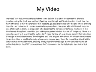My Video
The video that was produced followed the same pattern as a lot of the companies previous
branding, using the drink as a method of getting you through a difficult situation. I think that the
main difference is that the character that needs to get past the bullies isn’t the one who is drinking
from the can, but rather it creates an entirely separate hero character, which I think will help the
idea of strength in them, as the person who becomes the hero doesn’t show a weakness in the
literal sense throughout the video, just lacking the power needed to scare off the group. There is a
comedic aspect to it as well as the bullies don’t need fighting off as a simple glare in their direction
is enough to make them leave, enforcing the idea that anyone who drinks irn bru can do incredible
things. the video in total is also quite wholesome, moving away from the typical branding that the
company has produced before, showing a very supportive message, mainly towards victims of
bulling but also to the LGBT community as that’s the reason for the bullying to start in the first
place.
 