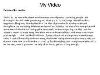 My Video
Factors of Persuasion
Similar to the new fella advert my video uses reward power, convincing people that
drinking Irn Bru will make you strong and allow you to do the things that will lead to
happiness. The group also decided that the idea of pride should also be continued
throughout the marketing, however we leaned less towards the idea of national pride and
more towards the idea of having pride in yourself, further supporting the idea that the
advert is meant to move away from their more controversial ideas and move into a more
positive light. I think that the final factor of persuasion used in the groups advertisement
video is that of friendship and comradery, the idea of seeing someone who needs help but
doesn’t know how to or is unable to stand up for themselves, and taking it upon yourself to
be the hero, even if you need the help of Irn Bru to get you strong enough.
 