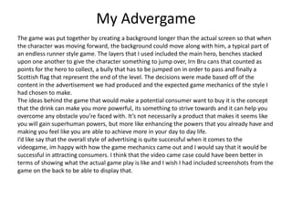 My Advergame
The game was put together by creating a background longer than the actual screen so that when
the character was moving forward, the background could move along with him, a typical part of
an endless runner style game. The layers that I used included the main hero, benches stacked
upon one another to give the character something to jump over, Irn Bru cans that counted as
points for the hero to collect, a bully that has to be jumped on in order to pass and finally a
Scottish flag that represent the end of the level. The decisions were made based off of the
content in the advertisement we had produced and the expected game mechanics of the style I
had chosen to make.
The ideas behind the game that would make a potential consumer want to buy it is the concept
that the drink can make you more powerful, its something to strive towards and it can help you
overcome any obstacle you’re faced with. It’s not necessarily a product that makes it seems like
you will gain superhuman powers, but more like enhancing the powers that you already have and
making you feel like you are able to achieve more in your day to day life.
I’d like say that the overall style of advertising is quite successful when it comes to the
videogame, im happy with how the game mechanics came out and I would say that it would be
successful in attracting consumers. I think that the video came case could have been better in
terms of showing what the actual game play is like and I wish I had included screenshots from the
game on the back to be able to display that.
 