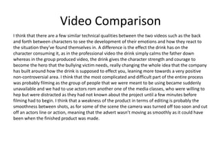 Video Comparison
I think that there are a few similar technical qualities between the two videos such as the back
and forth between characters to see the development of their emotions and how they react to
the situation they’ve found themselves in. A difference is the effect the drink has on the
character consuming it, as in the professional video the drink simply calms the father down
whereas in the group produced video, the drink gives the character strength and courage to
become the hero that the bullying victim needs, really changing the whole idea that the company
has built around how the drink is supposed to effect you, leaning more towards a very positive
non-controversial area. I think that the most complicated and difficult part of the entire process
was probably filming as the group of people that we were meant to be using became suddenly
unavailable and we had to use actors rom another one of the media classes, who were willing to
hep but were distracted as they had not known about the project until a few minutes before
filming had to begin. I think that a weakness of the product in terms of editing is probably the
smoothness between shots, as for some of the scene the camera was turned off too soon and cut
off an actors line or action, meaning that the advert wasn’t moving as smoothly as it could have
been when the finished product was made.
 