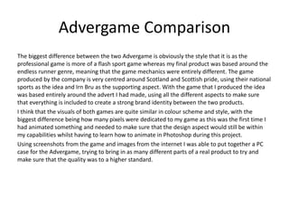 Advergame Comparison
The biggest difference between the two Advergame is obviously the style that it is as the
professional game is more of a flash sport game whereas my final product was based around the
endless runner genre, meaning that the game mechanics were entirely different. The game
produced by the company is very centred around Scotland and Scottish pride, using their national
sports as the idea and Irn Bru as the supporting aspect. With the game that I produced the idea
was based entirely around the advert I had made, using all the different aspects to make sure
that everything is included to create a strong brand identity between the two products.
I think that the visuals of both games are quite similar in colour scheme and style, with the
biggest difference being how many pixels were dedicated to my game as this was the first time I
had animated something and needed to make sure that the design aspect would still be within
my capabilities whilst having to learn how to animate in Photoshop during this project.
Using screenshots from the game and images from the internet I was able to put together a PC
case for the Advergame, trying to bring in as many different parts of a real product to try and
make sure that the quality was to a higher standard.
 
