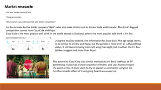 Market research:
Put your market research here.
Things to consider:
What market is your client part of, who is their competition?
Irn Bru is made by the drinks company “Barr”, who also make drinks such as Cream Soda and Limeade. The drink’s biggest
competition comes from Coca Cola and Pepsi.
Coca-Cola is the most popular soft drink in the world except in Scotland, where the most popular soft drink is Irn Bru.
Using the YouGov website, the information for Coca-Cola. The age range seems
to be similar to Irn Bru and Pepsi, but the gender is more even as is the political
status. It still leans to being more left wing than right, but less than the Irn Bru
drinkers suggest and more than Pepsi.
This advert for Coca-Cola uses similar methods to Irn Bru’s methods of TV
advertising. It also has a linear sequence of events and uses humour to get
the point across. It does seem to try to appeal to a romantic storyline but
has the comedic effect of it not going how it was expected.
 