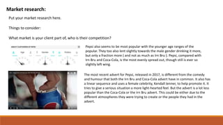 Market research:
Put your market research here.
Things to consider:
What market is your client part of, who is their competition?
Pepsi also seems to be most popular with the younger age ranges of the
popular. They too also lent slightly towards the male gender drinking it more,
but only a fraction more ( and not as much as Irn Bru ). Pepsi, compared with
Irn Bru and Coca-Cola, is the most evenly spread out, though still is ever so
slightly left wing.
The most recent advert for Pepsi, released in 2017, is different from the comedy
and humour that both the Irn Bru and Coca-Cola advert have in common. It also has
a linear sequence and uses a female celebrity, Kendall Jenner, to help promote it. It
tries to give a serious situation a more light-hearted feel. But the advert is a lot less
popular than the Coca-Cola or the Irn Bru advert. This could be either due to the
different atmospheres they were trying to create or the people they had in the
advert.
 