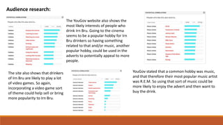 Audience research:
The YouGov website also shows the
most likely interests of people who
drink Irn Bru. Going to the cinema
seems to be a popular hobby for Irn
Bru drinkers so having something
related to that and/or music, another
popular hobby, could be used in the
adverts to potentially appeal to more
people.
The site also shows that drinkers
of Irn Bru are likely to play a lot
of video games. So again,
incorporating a video game sort
of theme could help sell or bring
more popularity to Irn Bru.
YouGov stated that a common hobby was music,
and that therefore their most popular music artist
was R.E.M. So using that sort of music could be
more likely to enjoy the advert and then want to
buy the drink.
 