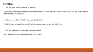 Interview:
1. Do you drink Irn Bru, and why or why not?
I rarely drink Irn Bru because I prefer other soft drinks like Sprite. If there is nothing else to buy I will buy Irn Bru. I prefer
the taste of other fizzy drinks.
2. What do you think of the Irn Bru adverts and why?
I think they are funny and memorable which makes me want to buy the drink more.
3. Do you prefer other drinks over Irn Bru and why?
Yes, I prefer Sprite because it tastes nicer than Irn Bru.
 