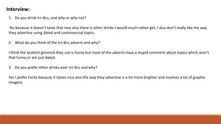 Interview:
1. Do you drink Irn Bru, and why or why not?
No because it doesn’t taste that nice also there is other drinks I would much rather get, I also don’t really like the way
they advertise using dated and controversial topics.
2. What do you think of the Irn Bru adverts and why?
I think the Scottish gimmick they use is funny but most of the adverts have a stupid comment about topics which aren't
that funny or are just dated.
3. Do you prefer other drinks over Irn Bru and why?
Yes I prefer Fanta because it tastes nice also the way they advertise is a lot more brighter and involves a lot of graphic
imagery.
 