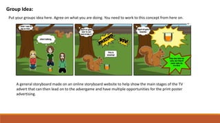 Group Idea:
Put your groups idea here. Agree on what you are doing. You need to work to this concept from here on.
A general storyboard made on an online storyboard website to help show the main stages of the TV
advert that can then lead on to the advergame and have multiple opportunities for the print poster
advertising.
 