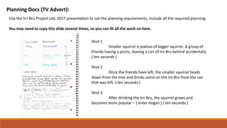 Planning Docs (TV Advert):
Use the Irn Bru Project UAL 2017 presentation to see the planning requirements. Include all the required planning.
You may need to copy this slide several times, so you can fit all the work on here.
Shot 1
Smaller squirrel is jealous of bigger squirrel. A group of
friends having a picnic, leaving a can of Irn Bru behind accidentally.
( ten seconds )
Shot 2
Once the friends have left, the smaller squirrel heads
down from the tree and drinks some on the Irn Bru from the can
that was left. ( ten seconds )
Shot 3
After drinking the Irn Bru, the squirrel grows and
becomes more popular – [ enter slogan ] ( ten seconds )
 
