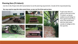 Planning Docs (TV Advert):
Use the Irn Bru Project UAL 2017 presentation to see the planning requirements. Include all the required planning.
You may need to copy this slide several times, so you can fit all the work on here.
To get some ideas of
where to film part of the
TV advert, our group
walked around college to
find a good location for a
picnic that would work
with the other place
outside of college to film
the squirrels.
 