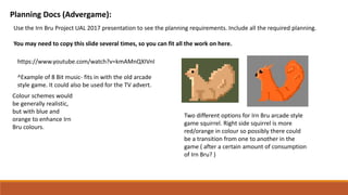 Planning Docs (Advergame):
Use the Irn Bru Project UAL 2017 presentation to see the planning requirements. Include all the required planning.
You may need to copy this slide several times, so you can fit all the work on here.
https://www.youtube.com/watch?v=kmAMnQXIVnI
^Example of 8 Bit music- fits in with the old arcade
style game. It could also be used for the TV advert.
Colour schemes would
be generally realistic,
but with blue and
orange to enhance Irn
Bru colours.
Two different options for Irn Bru arcade style
game squirrel. Right side squirrel is more
red/orange in colour so possibly there could
be a transition from one to another in the
game ( after a certain amount of consumption
of Irn Bru? )
 
