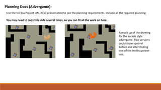 Planning Docs (Advergame):
Use the Irn Bru Project UAL 2017 presentation to see the planning requirements. Include all the required planning.
You may need to copy this slide several times, so you can fit all the work on here.
A mock up of the drawing
for the arcade style
advergame. Two versions
could show squirrel
before and after finding
one of the Irn Bru power-
ups.
 