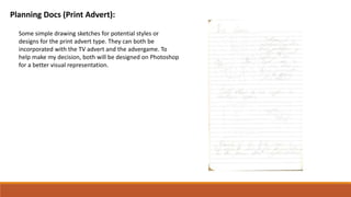 Planning Docs (Print Advert):
Some simple drawing sketches for potential styles or
designs for the print advert type. They can both be
incorporated with the TV advert and the advergame. To
help make my decision, both will be designed on Photoshop
for a better visual representation.
 