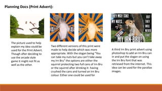 Planning Docs (Print Advert):
The picture used to help
explain my idea could be
used for the Print Advert.
Though after deciding to
use the arcade style
game it might not fit as
well as the other.
Two different versions of this print were
made to help decide which was more
appropriate. With the slogan being “You
can take my nuts but you can’t take away
my Irn Bru” the options are either the
squirrel protecting two full cans of Irn Bru
or the squirrel after drinking it- having
crushed the cans and turned an Irn Bru
colour. Either one could be used for
A third Irn Bru print advert using
photoshop to add an Irn Bru can
in and put the slogan on using
the Irn Bru font that was
retrieved from the internet. This
idea can be used for the parallax
images.
 