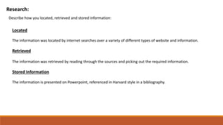 Research:
Describe how you located, retrieved and stored information:
Located
The information was located by internet searches over a variety of different types of website and information.
Retrieved
The information was retrieved by reading through the sources and picking out the required information.
Stored Information
The information is presented on Powerpoint, referenced in Harvard style in a bibliography.
 