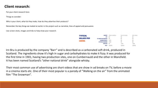 Client research:
Put your client research here.
Things to consider:
Who is your client, what do they make, how do they advertise their products?
Remember the key things we looked at earlier in the project such as narrative, lines of appeal and persuasion.
Use screen shots, images and links to help show your research.
Irn Bru is produced by the company “Barr” and is described as a carbonated soft drink, produced in
Scotland. The ingredients show it’s high in sugar and carbohydrates to make it fizzy. It was produced for
the first time in 1901, having two production sites, one on Cumbernauld and the other in Mansfield.
It has been named Scotland’s “other national drink” alongside whisky.
Their most common use of advertising are short videos that are show in ad breaks on TV, before a movie
in a cinema starts etc. One of their most popular is a parody of “Walking on the air” from the animated
film “The Snowman”.
 