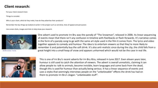 Client research:
Put your client research here.
Things to consider:
Who is your client, what do they make, how do they advertise their products?
Remember the key things we looked at earlier in the project such as narrative, lines of appeal and persuasion.
Use screen shots, images and links to help show your research.
One advert used to promote Irn Bru was the parody of “The Snowman”, released in 2006. Its linear sequencing
of events mean that there isn’t any confusion in timeline with flashbacks or flash-forwards. It’s narrative comes
in the form of a parody song to go with the same art style used in the film it comes from. The lyrics and video
together appeals to comedy and humour. The idea is to entertain viewers so that they’re more likely to
remember it and potentially buy the soft drink. It’s also anti-realistic since during the clip, the child falls from a
great height into a small heap of snow and appears unharmed which would not be the case in real life.
This is one of Irn Bru’s recent adverts for Irn Bru Xtra, released in June 2017. Even eleven years later,
humour is still used to catch the attention of viewers. The advert is overall unrealistic, claiming it can
allow people to: talk to animals, become invisible, learn languages and come back from the dead,
though this is used for humour than actually being serious. It has a linear sequence of events and
uses a styles that seemingly interviews people on the “unbelievable” effects the drink has had on
them to promote Irn Bru’s slogan: “unbelievable stuff”.
 