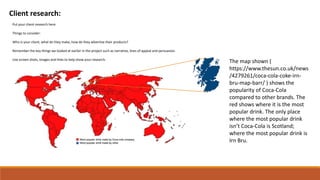 Client research:
Put your client research here.
Things to consider:
Who is your client, what do they make, how do they advertise their products?
Remember the key things we looked at earlier in the project such as narrative, lines of appeal and persuasion.
Use screen shots, images and links to help show your research.
The map shown (
https://www.thesun.co.uk/news
/4279261/coca-cola-coke-irn-
bru-map-barr/ ) shows the
popularity of Coca-Cola
compared to other brands. The
red shows where it is the most
popular drink. The only place
where the most popular drink
isn’t Coca-Cola is Scotland;
where the most popular drink is
Irn Bru.
 