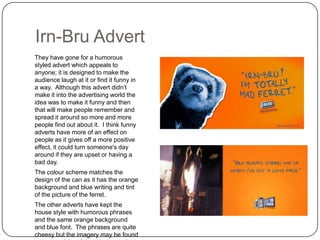 Irn-Bru Advert
They have gone for a humorous
styled advert which appeals to
anyone; it is designed to make the
audience laugh at it or find it funny in
a way. Although this advert didn‟t
make it into the advertising world the
idea was to make it funny and then
that will make people remember and
spread it around so more and more
people find out about it. I think funny
adverts have more of an effect on
people as it gives off a more positive
effect, it could turn someone's day
around if they are upset or having a
bad day.
The colour scheme matches the
design of the can as it has the orange
background and blue writing and tint
of the picture of the ferret.
The other adverts have kept the
house style with humorous phrases
and the same orange background
and blue font. The phrases are quite
cheesy but the imagery may be found

 