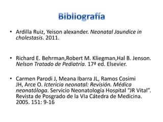 • Ardilla Ruiz, Yeison alexander. Neonatal Jaundice in
  cholestasis. 2011.


• Richard E. Behrman,Robert M. Kliegman,Hal B. Jenson.
  Nelson Tratado de Pediatría. 17ª ed. Elsevier.

• Carmen Parodi J, Meana Ibarra JL, Ramos Cosimi
  JH, Arce O. Ictericia neonatal: Revisión. Médica
  neonatóloga. Servicio Neonatología Hospital “JR Vital”.
  Revista de Posgrado de la VIa Cátedra de Medicina.
  2005. 151: 9-16
 