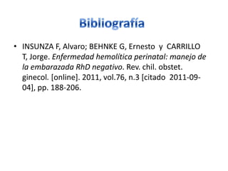 • INSUNZA F, Alvaro; BEHNKE G, Ernesto y CARRILLO
  T, Jorge. Enfermedad hemolítica perinatal: manejo de
  la embarazada RhD negativo. Rev. chil. obstet.
  ginecol. [online]. 2011, vol.76, n.3 [citado 2011-09-
  04], pp. 188-206.
 