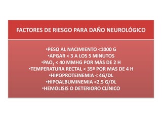 FACTORES DE RIESGO PARA DAÑO NEUROLÓGICO


         •PESO AL NACIMIENTO <1000 G
          •APGAR < 3 A LOS 5 MINUTOS
       •PAO2 < 40 MMHG POR MÁS DE 2 H
   •TEMPERATURA RECTAL < 35º POR MAS DE 4 H
           •HIPOPROTEINEMIA < 4G/DL
         •HIPOALBUMINEMIA <2.5 G/DL
       •HEMOLISIS O DETERIORO CLÍNICO
 