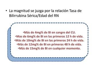 • La magnitud se juzga por la relación Tasa de
  Bilirrubina Sérica/Edad del RN



           •Más de 4mg% de BI en sangre del CU.
      •Mas de 6mg% de BI en las primeras 12 h de vida.
     •Más de 10mg% de BI en las primeras 24 h de vida.
       •Más de 12mg% de BI en primeras 48 h de vida.
        •Más de 15mg% de BI en cualquier momento.
 