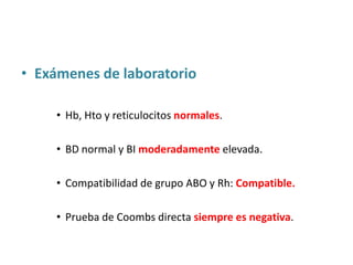 • Exámenes de laboratorio

     • Hb, Hto y reticulocitos normales.

     • BD normal y BI moderadamente elevada.

     • Compatibilidad de grupo ABO y Rh: Compatible.

     • Prueba de Coombs directa siempre es negativa.
 