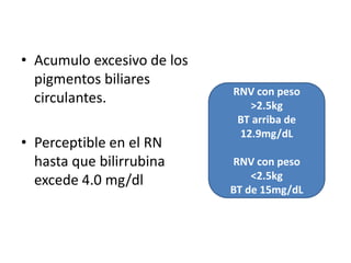 • Acumulo excesivo de los
  pigmentos biliares
                            RNV con peso
  circulantes.                 >2.5kg
                             BT arriba de
                             12.9mg/dL
• Perceptible en el RN
  hasta que bilirrubina     RNV con peso
  excede 4.0 mg/dl              <2.5kg
                            BT de 15mg/dL
 