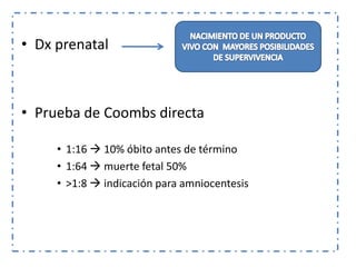 • Dx prenatal



• Prueba de Coombs directa

     • 1:16  10% óbito antes de término
     • 1:64  muerte fetal 50%
     • >1:8  indicación para amniocentesis
 