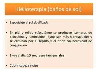 Helioterapia (baños de sol)

• Exposición al sol dosificada

• En piel y tejido subcutáneo se producen isómeros de
  bilirrubina y lumirrubina; éstos son más hidrosolubles y
  se eliminan por el hígado y el riñón sin necesidad de
  conjugación

• 1 vez al día, 10 am, rayos tangenciales

• Cubrir cabeza y ojos
 