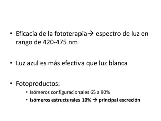 • Eficacia de la fototerapia espectro de luz en
  rango de 420-475 nm

• Luz azul es más efectiva que luz blanca

• Fotoproductos:
     • Isómeros configuracionales 65 a 90%
     • Isómeros estructurales 10%  principal excreción
 