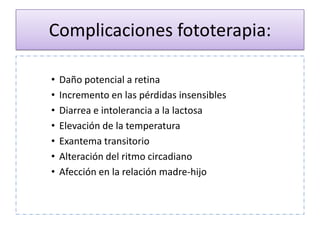 Complicaciones fototerapia:

•   Daño potencial a retina
•   Incremento en las pérdidas insensibles
•   Diarrea e intolerancia a la lactosa
•   Elevación de la temperatura
•   Exantema transitorio
•   Alteración del ritmo circadiano
•   Afección en la relación madre-hijo
 