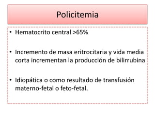 Policitemia
• Hematocrito central >65%

• Incremento de masa eritrocitaria y vida media
  corta incrementan la producción de bilirrubina

• Idiopática o como resultado de transfusión
  materno-fetal o feto-fetal.
 