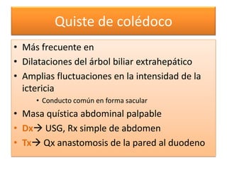 Quiste de colédoco
• Más frecuente en
• Dilataciones del árbol biliar extrahepático
• Amplias fluctuaciones en la intensidad de la
  ictericia
     • Conducto común en forma sacular
• Masa quística abdominal palpable
• Dx USG, Rx simple de abdomen
• Tx Qx anastomosis de la pared al duodeno
 