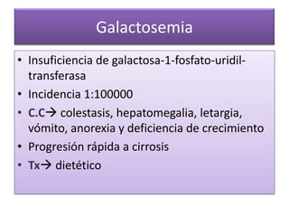 Galactosemia
• Insuficiencia de galactosa-1-fosfato-uridil-
  transferasa
• Incidencia 1:100000
• C.C colestasis, hepatomegalia, letargia,
  vómito, anorexia y deficiencia de crecimiento
• Progresión rápida a cirrosis
• Tx dietético
 