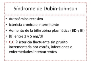Síndrome de Dubin-Johnson
•   Autosómico recesivo
•   Ictericia crónica e intermitente
•   Aumento de la bilirrubina plasmática (BD y BI)
•   [B] entre 2 y 5 mg/dl
•   C.C ictericia fluctuante sin prurito
    incrementada por estrés, infecciones o
    enfermedades intercurrentes
 
