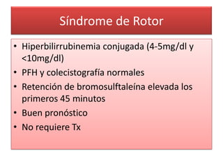 Síndrome de Rotor
• Hiperbilirrubinemia conjugada (4-5mg/dl y
  <10mg/dl)
• PFH y colecistografía normales
• Retención de bromosulftaleína elevada los
  primeros 45 minutos
• Buen pronóstico
• No requiere Tx
 
